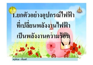 1.ยกตัวอย่างอุปกรณ์ไฟฟ้ า
ทีเปลียนพลังงานไฟฟ้ า
เป็นพลังงานความร้อน
ครูพิกุล เจียมดี
เป็นพลังงานความร้อน
 