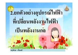 2.ยกตัวอย่างอุปกรณ์ไฟฟ้ า
ทีเปลียนพลังงานไฟฟ้ า
เป็นพลังงานกล
ครูพิกุล เจียมดี
เป็นพลังงานกล
 