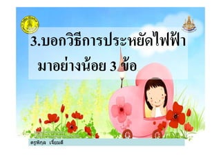 3.บอกวิธีการประหยัดไฟฟ้ า
มาอย่างน้อย 3 ข้อ
ครูพิกุล เจียมดี
มาอย่างน้อย 3 ข้อ
 