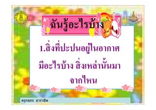 ฉันรู้อะไรบ้างฉันรู้อะไรบ้าง
11..สิงทีปะปนอยู่ในอากาศสิงทีปะปนอยู่ในอากาศ11..สิงทีปะปนอยู่ในอากาศสิงทีปะปนอยู่ในอากาศ
มีอะไรบ้าง สิงเหล่านั3นมามีอะไรบ้าง สิงเหล่านั3นมา
จากไหนจากไหน
ครูกชกร ธาราชีพ
 