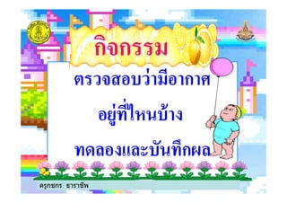 ตรวจสอบว่ามีอากาศตรวจสอบว่ามีอากาศ
อยู่ทีไหนบ้างอยู่ทีไหนบ้าง
กิจกรรมกิจกรรม
อยู่ทีไหนบ้างอยู่ทีไหนบ้าง
ทดลองและบันทึกผลทดลองและบันทึกผล
ครูกชกร ธาราชีพ
 