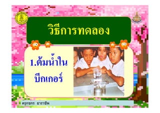 วิธีการทดลองวิธีการทดลอง
11..ต้มนํ5าในต้มนํ5าใน
ครูกชกร ธาราชีพ
11..ต้มนํ5าในต้มนํ5าใน
บีกเกอร์บีกเกอร์
ครูกชกร ธาราชีพ
 