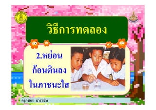 วิธีการทดลองวิธีการทดลอง
22..หย่อนหย่อน
ครูกชกร ธาราชีพ
22..หย่อนหย่อน
ก้อนดินลงก้อนดินลง
ในภาชนะใสในภาชนะใส
ครูกชกร ธาราชีพ
 