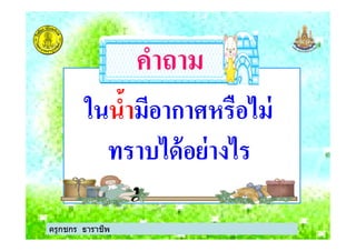 ในในนํ5านํ5ามีอากาศหรือไม่มีอากาศหรือไม่
คําถามคําถาม
ครูกชกร ธาราชีพ
ในในนํ5านํ5ามีอากาศหรือไม่มีอากาศหรือไม่
ทราบได้อย่างไรทราบได้อย่างไร
ครูกชกร ธาราชีพ
 