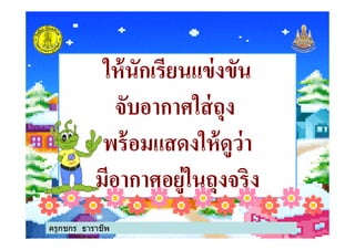 ให้นักเรียนแข่งขันให้นักเรียนแข่งขัน
จับอากาศใส่ถุงจับอากาศใส่ถุง
พร้อมแสดงให้ดูว่าพร้อมแสดงให้ดูว่า
จับอากาศใส่ถุงจับอากาศใส่ถุง
พร้อมแสดงให้ดูว่าพร้อมแสดงให้ดูว่า
มีอากาศอยู่ในถุงจริงมีอากาศอยู่ในถุงจริง
ครูกชกร ธาราชีพ
 