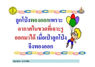 ลูกโป่ งลูกโป่ งพองออกพองออกเพราะเพราะ
อากาศในขวดที%เจาะรูอากาศในขวดที%เจาะรู
ออกมาได้ออกมาได้ เมื%อเป่ าลูกโป่ งเมื%อเป่ าลูกโป่ ง
อากาศในขวดที%เจาะรูอากาศในขวดที%เจาะรู
ออกมาได้ออกมาได้ เมื%อเป่ าลูกโป่ งเมื%อเป่ าลูกโป่ ง
จึงพองออกจึงพองออก
ครูกชกร ธาราชีพ
 