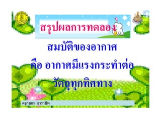 สรุปผลการทดลองสรุปผลการทดลอง
สมบัติของอากาศ
คือ อากาศมีแรงกระทําต่อ
สมบัติของอากาศ
คือ อากาศมีแรงกระทําต่อ
วัตถุทุกทิศทาง
ครูกชกร ธาราชีพ
 