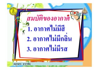 สมบัติของอากาศ
1. อากาศไม่มีสี
2. อากาศไม่มีกลิ%น2. อากาศไม่มีกลิ%น
3. อากาศไม่มีรส
ครูกชกร ธาราชีพ
 