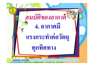 สมบัติของอากาศ
4. อากาศมี
แรงกระทําต่อวัตถุแรงกระทําต่อวัตถุ
ทุกทิศทาง
ครูกชกร ธาราชีพ
 