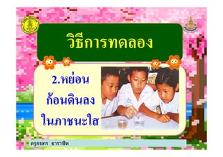 วิธีการทดลองวิธีการทดลอง
22..หย่อนหย่อน22..หย่อนหย่อน
ก้อนดินลงก้อนดินลง
ในภาชนะใสในภาชนะใส
ครูกชกร ธาราชีพ
 