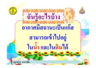 อากาศมีสถานะเป็นแก๊ส
สามารถเข้าไปอยู่
ฉันรู้อะไรบ้างฉันรู้อะไรบ้าง
สามารถเข้าไปอยู่
ในนํา และในดินได้
ครูกชกร ธาราชีพ
 