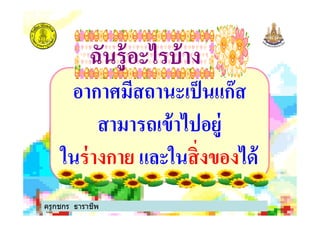 อากาศมีสถานะเป็นแก๊ส
สามารถเข้าไปอยู่
ฉันรู้อะไรบ้างฉันรู้อะไรบ้าง
สามารถเข้าไปอยู่
ในร่างกาย และในสิ%งของได้
ครูกชกร ธาราชีพ
 