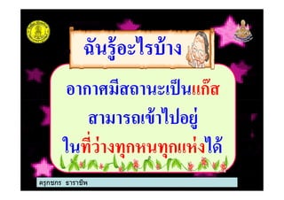 อากาศมีสถานะเป็นแก๊ส
ฉันรู้อะไรบ้างฉันรู้อะไรบ้าง
อากาศมีสถานะเป็นแก๊ส
สามารถเข้าไปอยู่
ในที%ว่างทุกหนทุกแห่งได้
ครูกชกร ธาราชีพ
 