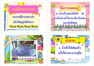 สมบัติของอากาศสมบัติของอากาศ
อากาศมีแรงกระทําอากาศมีแรงกระทํา
ต่อวัตถุทุกทิศทาง
ครูกชกร ธาราชีพ
2. ควําแก้วพลาสติกใส กด
ลงในอ่างนํ5าในแนวดิง สังเกต
วิธีการทดลองวิธีการทดลอง
ลงในอ่างนํ5าในแนวดิง สังเกต
และบันทึกผล
ครูกชกร ธาราชีพ
ครูกชกร ธาราชีพ
คําถาม
1. นํ5าเข้าไปเต็มแก้ว1. นํ5าเข้าไปเต็มแก้ว
หรือไม่ เพราะเหตุใด
ครูกชกร ธาราชีพ
 