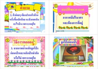 คําถาม
2. ถ้าค่อยๆ เอียงปากแก้วด้าน
หนึงขึ5นเล็กน้อย จะสังเกตเห็น
2. ถ้าค่อยๆ เอียงปากแก้วด้าน
หนึงขึ5นเล็กน้อย จะสังเกตเห็น
อะไรบ้าง เพราะเหตุใด
ครูกชกร ธาราชีพ
สมบัติของอากาศสมบัติของอากาศ
อากาศมีปริมาตรอากาศมีปริมาตร
และต้องการทีอยู่
ครูกชกร ธาราชีพ
3. จากภาพนํ5าหนักลูกโป่ ง
ก่อนเป่ าและหลังเป่ าเท่ากัน
วิธีการทดลองวิธีการทดลอง
ก่อนเป่ าและหลังเป่ าเท่ากัน
หรือไม่ เพราะเหตุใด
ครูกชกร ธาราชีพ
ลูกโป่ งก่อนเป่ าลูกโป่ งก่อนเป่ า
ครูกชกร ธาราชีพ
 