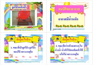 ลูกโป่ งหลังเป่ าลูกโป่ งหลังเป่ า
ครูกชกร ธาราชีพ
สมบัติของอากาศสมบัติของอากาศ
อากาศมีนํ5าหนักอากาศมีนํ5าหนัก
ครูกชกร ธาราชีพ
ฉันรู้อะไรบ้าง
1. ขณะทีเป่ าลูกโป่ ง ลูกโป่ ง1. ขณะทีเป่ าลูกโป่ ง ลูกโป่ ง
พองได้ เพราะเหตุใด
ครูกชกร ธาราชีพ
ฉันรู้อะไรบ้าง
2. ขณะทีควําแก้วลงตรงๆ ใน
อ่างนํ5า นํ5าเข้าไปจนเต็มแก้วได้อ่างนํ5า นํ5าเข้าไปจนเต็มแก้วได้
หรือไม่ เพราะเหตุใด
ครูกชกร ธาราชีพ
 