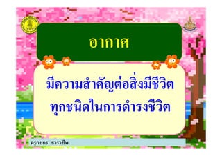 อากาศอากาศ
มีความสําคัญต่อสิ'งมีชีวิตมีความสําคัญต่อสิ'งมีชีวิต
ครูกชกร ธาราชีพ
มีความสําคัญต่อสิ'งมีชีวิตมีความสําคัญต่อสิ'งมีชีวิต
ทุกชนิดในการดํารงชีวิตทุกชนิดในการดํารงชีวิต
 