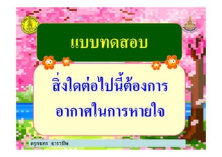 แบบทดสอบแบบทดสอบ
สิ'งใดต่อไปนี$ต้องการสิ'งใดต่อไปนี$ต้องการ
ครูกชกร ธาราชีพ
สิ'งใดต่อไปนี$ต้องการสิ'งใดต่อไปนี$ต้องการ
อากาศในการหายใจอากาศในการหายใจ
 