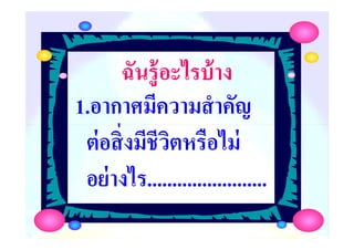ฉันรู้อะไรบ้างฉันรู้อะไรบ้าง
1.อากาศมีความสําคัญ
ต่อสิ'งมีชีวิตหรือไม่
ครูกชกร ธาราชีพ
1.อากาศมีความสําคัญ
ต่อสิ'งมีชีวิตหรือไม่
อย่างไร........................
 