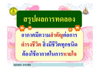 สรุปผลการทดลองสรุปผลการทดลอง
อากาศมีความสําคัญต่อการ
ครูกชกร ธาราชีพ
อากาศมีความสําคัญต่อการ
ดํารงชีวิต สิ'งมีชีวิตทุกชนิด
ต้องใช้อากาศในการหายใจ
 
