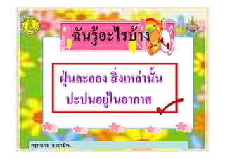 ฉันรู้อะไรบ้างฉันรู้อะไรบ้าง
ฝุ่ นละออง สิ'งเหล่านั$นฝุ่ นละออง สิ'งเหล่านั$นฝุ่ นละออง สิ'งเหล่านั$นฝุ่ นละออง สิ'งเหล่านั$น
ปะปนอยู่ในอากาศปะปนอยู่ในอากาศ
ครูกชกร ธาราชีพ
 