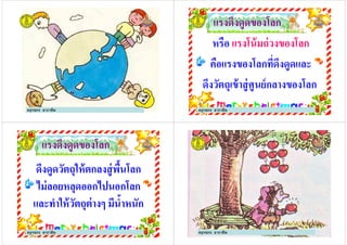 ครูกชกร ธาราชีพ
แรงดึงดูดของโลกแรงดึงดูดของโลก
หรือ แรงโน้มถ่วงของโลกแรงโน้มถ่วงของโลก
คือแรงของโลกที*ดึงดูดและคือแรงของโลกที*ดึงดูดและ
ดึงวัตถุเข้าสู่ศูนย์กลางของโลก
ครูกชกร ธาราชีพ
แรงดึงดูดของโลกแรงดึงดูดของโลก
ดึงดูดวัตถุให้ตกลงสู่พื#นโลกดึงดูดวัตถุให้ตกลงสู่พื#นโลก
ไม่ลอยหลุดออกไปนอกโลกไม่ลอยหลุดออกไปนอกโลกไม่ลอยหลุดออกไปนอกโลกไม่ลอยหลุดออกไปนอกโลก
และทําให้วัตถุต่างๆ มีนํ#าหนักและทําให้วัตถุต่างๆ มีนํ#าหนัก
ครูกชกร ธาราชีพ ครูกชกร ธาราชีพ
 