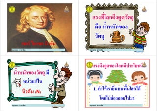 ครูกชกร ธาราชีพ
เซอร์ ไอแซก นิวตันเซอร์ ไอแซก นิวตัน
แรงที*โลกดึงดูดวัตถุ
คือ นํ#าหนักของ
ครูกชกร ธาราชีพ
คือ นํ#าหนักของ
วัตถุ
นํ#าหนักของวัตถุ มี
หน่วยเป็น
ครูกชกร ธาราชีพ
หน่วยเป็น
นิวตันนิวตัน ((NN))
แรงดึงดูดของโลกมีประโยชน์แรงดึงดูดของโลกมีประโยชน์
11.. ทําให้เรายืนบนพื#นโลกได้ทําให้เรายืนบนพื#นโลกได้
โดยไม่ล่องลอยไปมาโดยไม่ล่องลอยไปมา
ครูกชกร ธาราชีพ
 