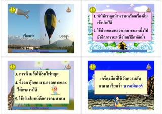 ครูธิดารัตน์ เมฆหมอก
บอลลูนเรือเหาะ
ครูธิดารัตน์ เมฆหมอก
1. ทําให้เราดูดนํ+าหวานหรือเครืองดืม
เข้าปากได้
2. ใช้ถ่ายของเหลวจากภาชนะหนึงไป
ครูธิดารัตน์ เมฆหมอก
2. ใช้ถ่ายของเหลวจากภาชนะหนึงไป
ยังอีกภาชนะหนึงโดยวิธีกาลักนํ+า
ครูธิดารัตน์ เมฆหมอก
3. การห้ามล้อให้รถไฟหยุด
4. จิ+งจก ตุ๊กแก สามารถเกาะและ
ครูธิดารัตน์ เมฆหมอก
4. จิ+งจก ตุ๊กแก สามารถเกาะและ
ไต่เพดานได้
5. ใช้ประโยชน์ต่อการคมนาคม
ครูธิดารัตน์ เมฆหมอก
เครืองมือทีใช้วัดความดัน
อากาศ เรียกว่า บารอมิเตอร์
ครูธิดารัตน์ เมฆหมอก
อากาศ เรียกว่า บารอมิเตอร์
ครูธิดารัตน์ เมฆหมอก
 