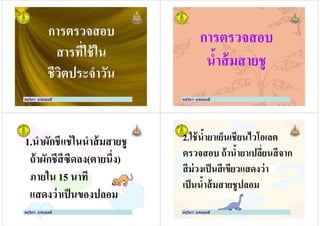 การตรวจสอบ
สารที)ใช้ใน
ครูวิภา แจ่มฤทธิ
สารที)ใช้ใน
ชีวิตประจําวัน
ครูวิภา แจ่มฤทธิ
การตรวจสอบ
นํ'าส้มสายชู
ครูวิภา แจ่มฤทธิ
นํ'าส้มสายชู
1.นําผักชีแช่ในนําส้มสายชู
ถ้าผักชีสีซีดลง(ตายนึ)ง)
ภายใน 15 นาที
ครูวิภา แจ่มฤทธิ
ภายใน 15 นาที
แสดงว่าเป็นของปลอม
2.ใช้นํ'ายาเย็นเชียนไวโอเลต
ตรวจสอบ ถ้านํ'ายาเปลี)ยนสีจาก
สีม่วงเป็นสีเขียวแสดงว่า
ครูวิภา แจ่มฤทธิ
สีม่วงเป็นสีเขียวแสดงว่า
เป็นนํ'าส้มสายชูปลอม
 