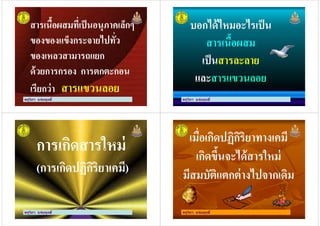 สารเนื'อผสมที)เป็นอนุภาคเล็กๆ
ของของแข็งกระจายไปทั)ว
ของเหลวสามารถแยก
สารเนื'อผสมที)เป็นอนุภาคเล็กๆ
ของของแข็งกระจายไปทั)ว
ของเหลวสามารถแยก
ครูวิภา แจ่มฤทธิ
ของเหลวสามารถแยก
ด้วยการกรอง การตกตะกอน
เรียกว่า สารแขวนลอย
ของเหลวสามารถแยก
ด้วยการกรอง การตกตะกอน
เรียกว่า สารแขวนลอย
บอกได้ไหมอะไรเป็น
สารเนื'อผสม
เป็นสารละลาย
บอกได้ไหมอะไรเป็น
สารเนื'อผสม
เป็นสารละลาย
ครูวิภา แจ่มฤทธิ
เป็นสารละลาย
และสารแขวนลอย
เป็นสารละลาย
และสารแขวนลอย
การเกิดสารใหม่
(การเกิดปฏิกิริยาเคมี)
การเกิดสารใหม่
(การเกิดปฏิกิริยาเคมี)
ครูวิภา แจ่มฤทธิ
(การเกิดปฏิกิริยาเคมี)(การเกิดปฏิกิริยาเคมี)
ครูวิภา แจ่มฤทธิ
เมื)อเกิดปฏิกิริยาทางเคมี
เกิดขึ'นจะได้สารใหม่
มีสมบัติแตกต่างไปจากเดิม
ครูวิภา แจ่มฤทธิ
มีสมบัติแตกต่างไปจากเดิม
 