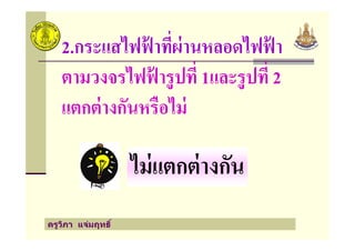 2.กระแสไฟฟ้ าที"ผ่านหลอดไฟฟ้ า
ตามวงจรไฟฟ้ ารูปที" 1และรูปที" 2
แตกต่างกันหรือไม่
ครูวิภา แจ่มฤทธิ
ไม่แตกต่างกัน
 