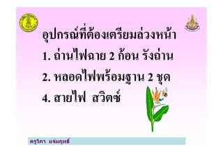 อุปกรณ์ที*ต้องเตรียมล่วงหน้า
1. ถ่านไฟฉาย 2 ก้อน รังถ่าน
2. หลอดไฟพร้อมฐาน 2 ชุด
ครูวิภา แจ่มฤทธิ
2. หลอดไฟพร้อมฐาน 2 ชุด
4. สายไฟ สวิตซ์
 