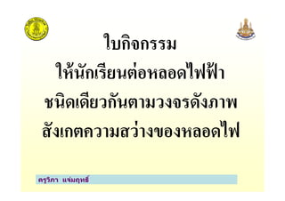 ใบกิจกรรม
ให้นักเรียนต่อหลอดไฟฟ้ า
ชนิดเดียวกันตามวงจรดังภาพ
ครูวิภา แจ่มฤทธิ
ชนิดเดียวกันตามวงจรดังภาพ
สังเกตความสว่างของหลอดไฟ
 
