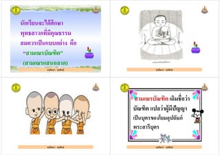 นักเรียนจะได้ศึกษา
พุทธสาวกทีมีคุณธรรม
สมควรเป็นแบบอย่าง คือ
ครูรัตนา จุรุพันธ์
สมควรเป็นแบบอย่าง คือ
“สามเณรบัณฑิต”
(สามเณรแสนฉลาด)
ครูรัตนา จุรุพันธ์ ครูรัตนา จุรุพันธ์
ครูรัตนา จุรุพันธ์
สามเณรบัณฑิต เดิมชือว่า
บัณฑิต แปลว่าผู้มีปัญญา
เป็นบุตรของโยมอุปถัมภ์
ครูรัตนา จุรุพันธ์
เป็นบุตรของโยมอุปถัมภ์
พระสารีบุตร
ครูรัตนา จุรุพันธ์
 