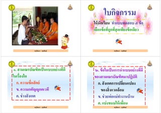 ครูรัตนา จุรุพันธ์ครูรัตนา จุรุพันธ์
ใบกิจกรรม
ให้นักเรียน ทําแบบทดสอบ ๕ ข้อ
เลือกข้อทีถูกทีสุดเพียงข้อเดียว
ครูรัตนา จุรุพันธ์
เลือกข้อทีถูกทีสุดเพียงข้อเดียว
๑. สามเณรบัณฑิตเป็นแบบอย่างทีดี
ในเรืองใด
ก. ความซือสัตย์
ครูรัตนา จุรุพันธ์
ก. ความซือสัตย์
ข. ความกตัญDูกตเวที
ค. ช่างสังเกต
ครูรัตนา จุรุพันธ์
๒. ข้อใดเป็นการนําแบบอย่างทีดี
ของสามเณรบัณฑิตมาปฏิบัติ
ก. สังเกตการเปลียนแปลง
ครูรัตนา จุรุพันธ์
ก. สังเกตการเปลียนแปลง
ของสิงแวดล้อม
ข. ช่วยพ่อแม่ทํางานบ้าน
ค. แบ่งขนมให้เพือน
ครูรัตนา จุรุพันธ์
 