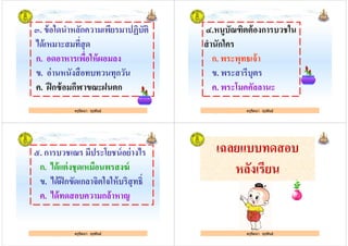 ๓. ข้อใดนําหลักความเพียรมาปฏิบัติ
ได้เหมาะสมทีสุด
ก. อดอาหารเพือให้ผอมลง
ครูรัตนา จุรุพันธ์
ก. อดอาหารเพือให้ผอมลง
ข. อ่านหนังสือทบทวนทุกวัน
ค. ฝึกซ้อมกีฬาขณะฝนตก
ครูรัตนา จุรุพันธ์
๔.หนูบัณฑิตต้องการบวชใน
สํานักใคร
ก. พระพุทธเจ้า
ครูรัตนา จุรุพันธ์
ก. พระพุทธเจ้า
ข. พระสารีบุตร
ค. พระโมคคัลลานะ
ครูรัตนา จุรุพันธ์
๕. การบวชเณร มีประโยชน์อย่างไร
ก. ได้แต่งชุดเหมือนพรสงฆ์
ข. ได้ฝึกขัดเกลาจิตใจให้บริสุทธิH
ครูรัตนา จุรุพันธ์
ข. ได้ฝึกขัดเกลาจิตใจให้บริสุทธิH
ค. ได้ทดสอบความกล้าหาญ
ครูรัตนา จุรุพันธ์
เฉลยแบบทดสอบ
หลังเรียน
ครูรัตนา จุรุพันธ์ครูรัตนา จุรุพันธ์
 