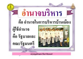 คือ อํานาจในการบริหารบ้านเมืองคือ อํานาจในการบริหารบ้านเมือง
ผู้ใช้อํานาจผู้ใช้อํานาจ
ครูจรูญลักษณ์ ปินรารัยนนท์
ผู้ใช้อํานาจผู้ใช้อํานาจ
คือ รัฐบาลและคือ รัฐบาลและ
คณะรัฐมนตรีคณะรัฐมนตรี
ครูจรูญลักษณ์ ปินรารัยนนท์
 