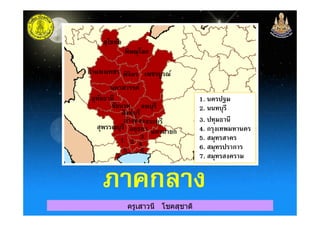 สุโขทัย
พิษณุโลก
กําแพงเพชร พิจิตร เพชรบูรณ์
นครสวรรค์
อุทัยธานี
ชัยนาท
สิงห์บุรี
ลพบุรี 2. นนทบุรี
1. นครปฐม
ครูเสาวนี โชคสุชาติ
สิงห์บุรี
สุพรรณบุรี
อ่างทองสระบุรี
อยุธยา นครนายก
3. ปทุมธานี
2. นนทบุรี
1 3
2 4
5 6
7
4. กรุงเทพมหานคร
5. สมุทรสาคร
6. สมุทรปราการ
7. สมุทรสงคราม
ภาคกลางภาคกลาง
 