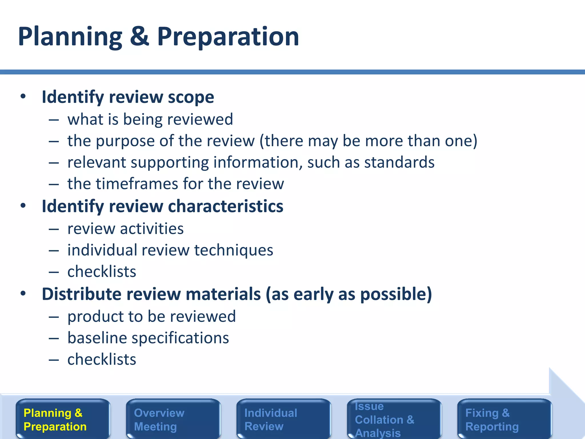 • Identify review scope
– what is being reviewed
– the purpose of the review (there may be more than one)
– relevant supporting information, such as standards
– the timeframes for the review
• Identify review characteristics
– review activities
– individual review techniques
– checklists
• Distribute review materials (as early as possible)
– product to be reviewed
– baseline specifications
– checklists
Planning & Preparation
Planning &
Preparation
Overview
Meeting
Individual
Review
Issue
Collation &
Analysis
Fixing &
Reporting
 