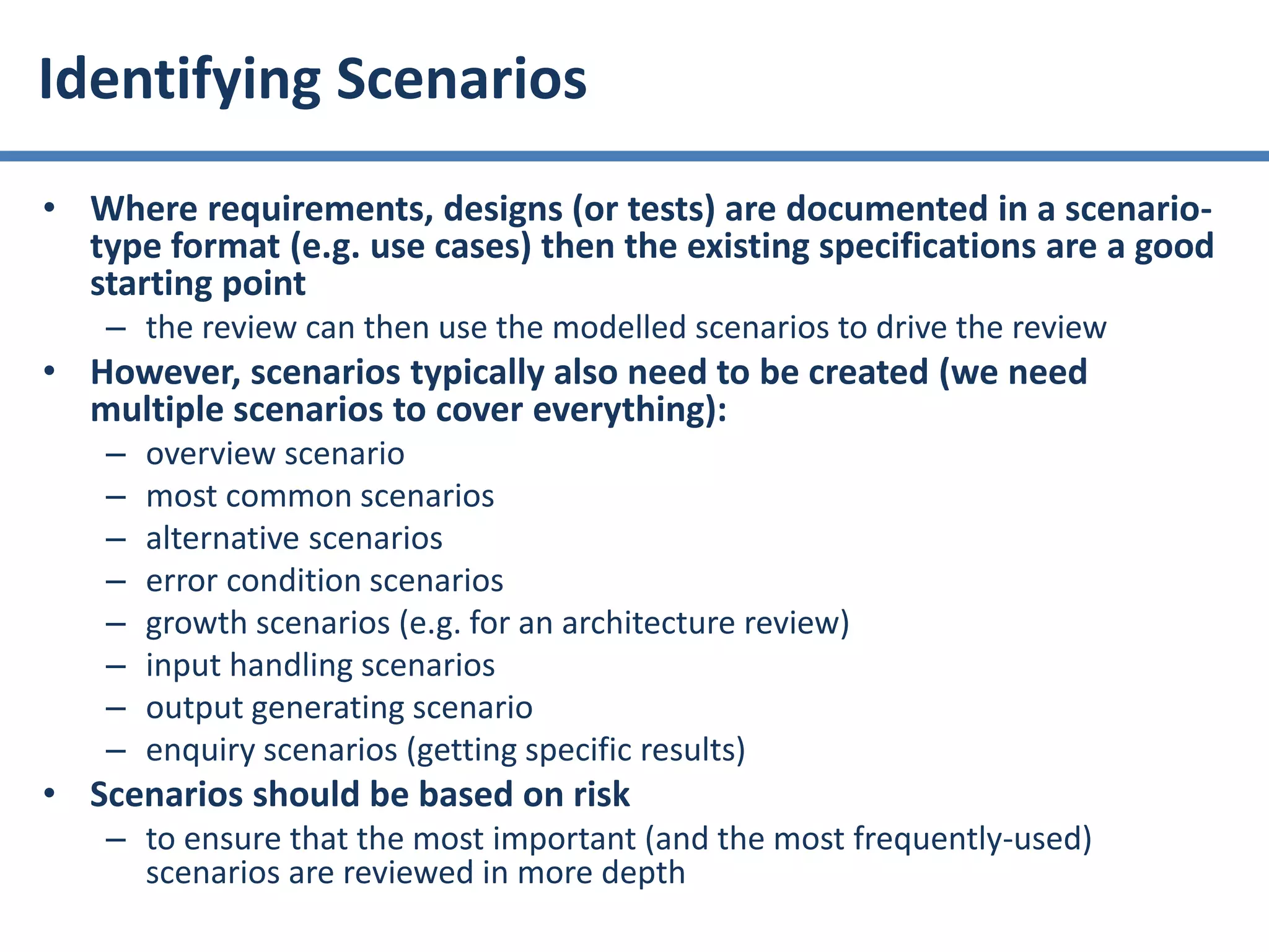 • Where requirements, designs (or tests) are documented in a scenario-
type format (e.g. use cases) then the existing specifications are a good
starting point
– the review can then use the modelled scenarios to drive the review
• However, scenarios typically also need to be created (we need
multiple scenarios to cover everything):
– overview scenario
– most common scenarios
– alternative scenarios
– error condition scenarios
– growth scenarios (e.g. for an architecture review)
– input handling scenarios
– output generating scenario
– enquiry scenarios (getting specific results)
• Scenarios should be based on risk
– to ensure that the most important (and the most frequently-used)
scenarios are reviewed in more depth
Identifying Scenarios
 