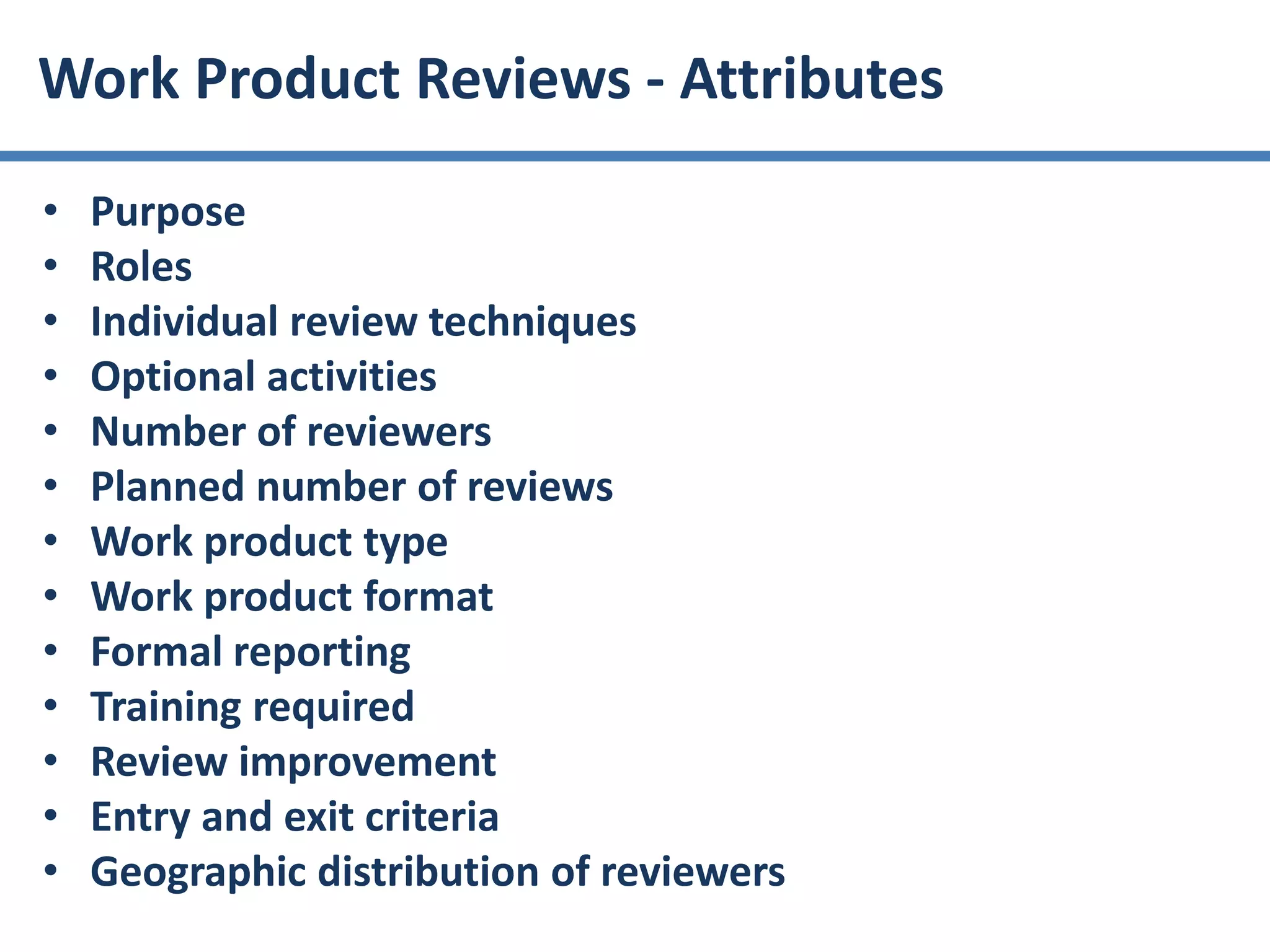 • Purpose
• Roles
• Individual review techniques
• Optional activities
• Number of reviewers
• Planned number of reviews
• Work product type
• Work product format
• Formal reporting
• Training required
• Review improvement
• Entry and exit criteria
• Geographic distribution of reviewers
Work Product Reviews - Attributes
 