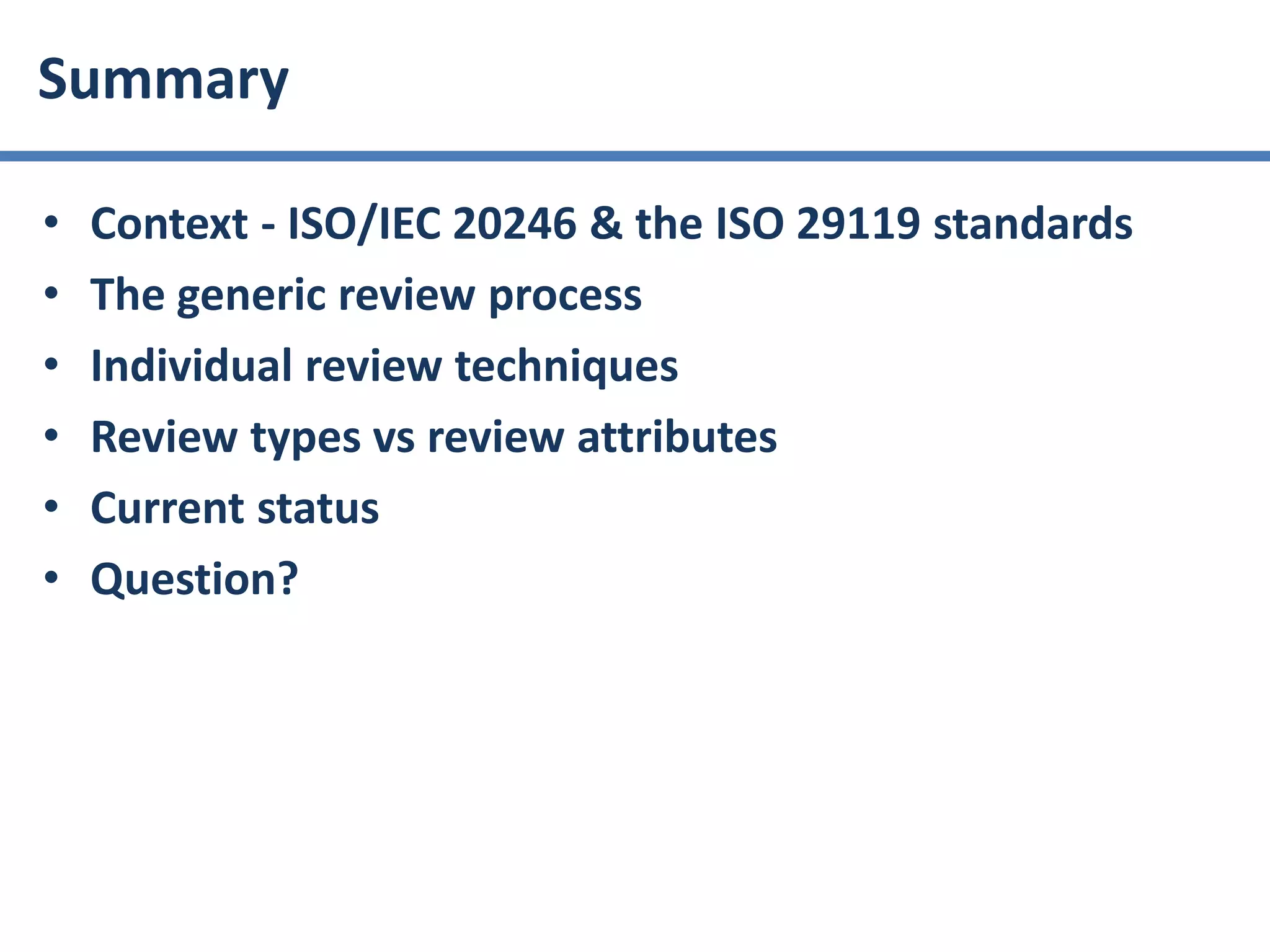 • Context - ISO/IEC 20246 & the ISO 29119 standards
• The generic review process
• Individual review techniques
• Review types vs review attributes
• Current status
• Question?
Summary
 