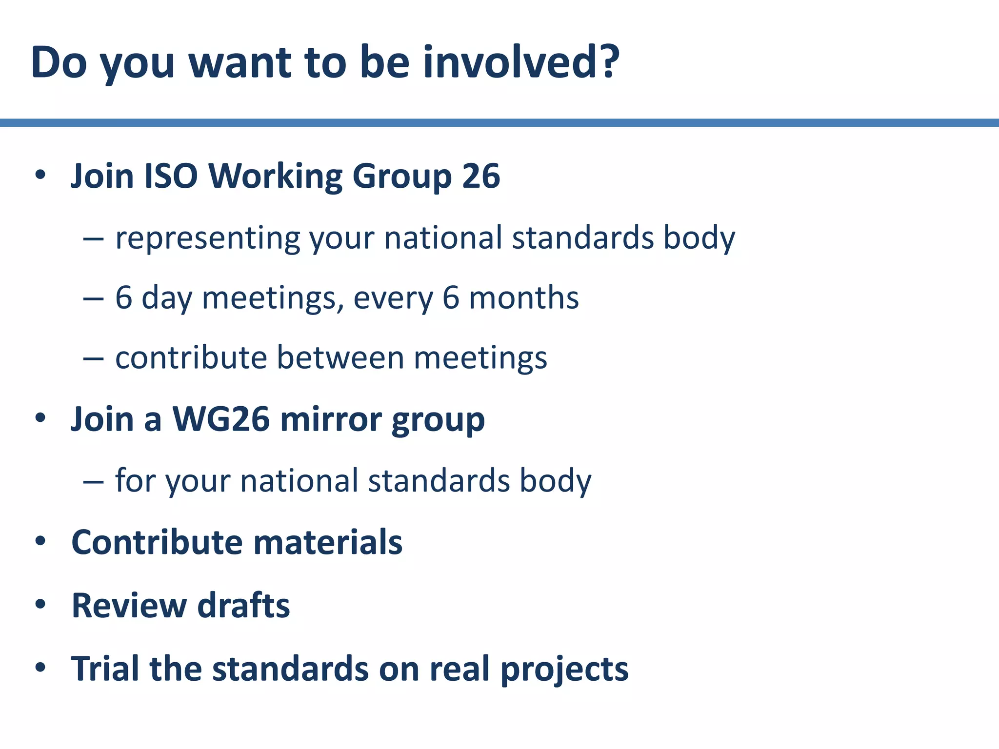 • Join ISO Working Group 26
– representing your national standards body
– 6 day meetings, every 6 months
– contribute between meetings
• Join a WG26 mirror group
– for your national standards body
• Contribute materials
• Review drafts
• Trial the standards on real projects
Do you want to be involved?
 