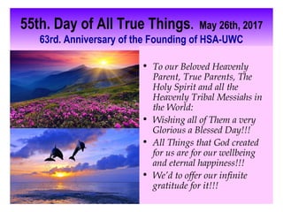 55th. Day of All True Things. May 26th, 2017
63rd. Anniversary of the Founding of HSA-UWC
• To our Beloved Heavenly
Parent, True Parents, The
Holy Spirit and all the
Heavenly Tribal Messiahs in
the World:
• Wishing all of Them a very
Glorious a Blessed Day!!!
• All Things that God created
for us are for our wellbeing
and eternal happiness!!!
• We’d to offer our infinite
gratitude for it!!!
 
