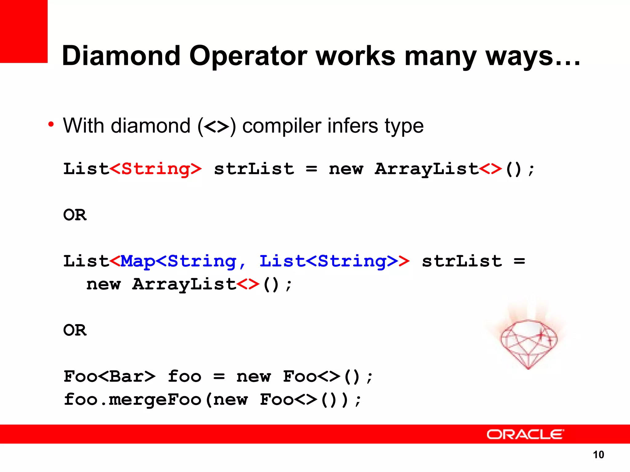 Diamond Operator works many ways…

• With diamond (<>) compiler infers type

 List<String> strList = new ArrayList<>();

 OR

 List<Map<String, List<String>> strList =
   new ArrayList<>();

 OR

 Foo<Bar> foo = new Foo<>();
 foo.mergeFoo(new Foo<>());

                                             10
                                             10
 