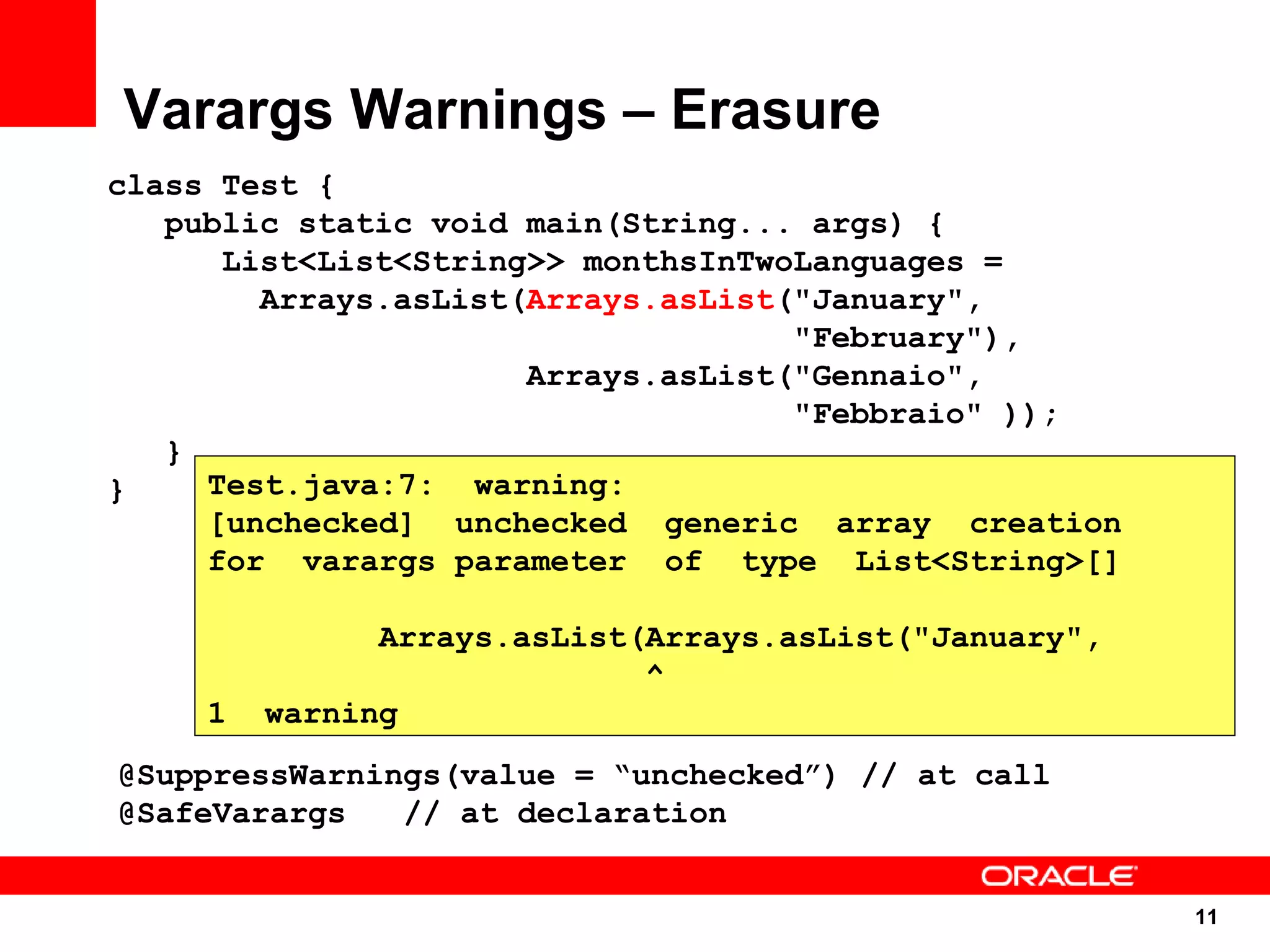 Varargs Warnings – Erasure
class Test {
   public static void main(String... args) {
      List<List<String>> monthsInTwoLanguages =
        Arrays.asList(Arrays.asList("January",
                                    "February"),
                      Arrays.asList("Gennaio",
                                    "Febbraio" ));
   }
}    Test.java:7: warning:
     [unchecked] unchecked generic array creation
     for varargs parameter of type List<String>[]

              Arrays.asList(Arrays.asList("January",
                            ^
    1   warning
@SuppressWarnings(value = “unchecked”) // at call
@SafeVarargs   // at declaration


                                                       11
                                                       11
 