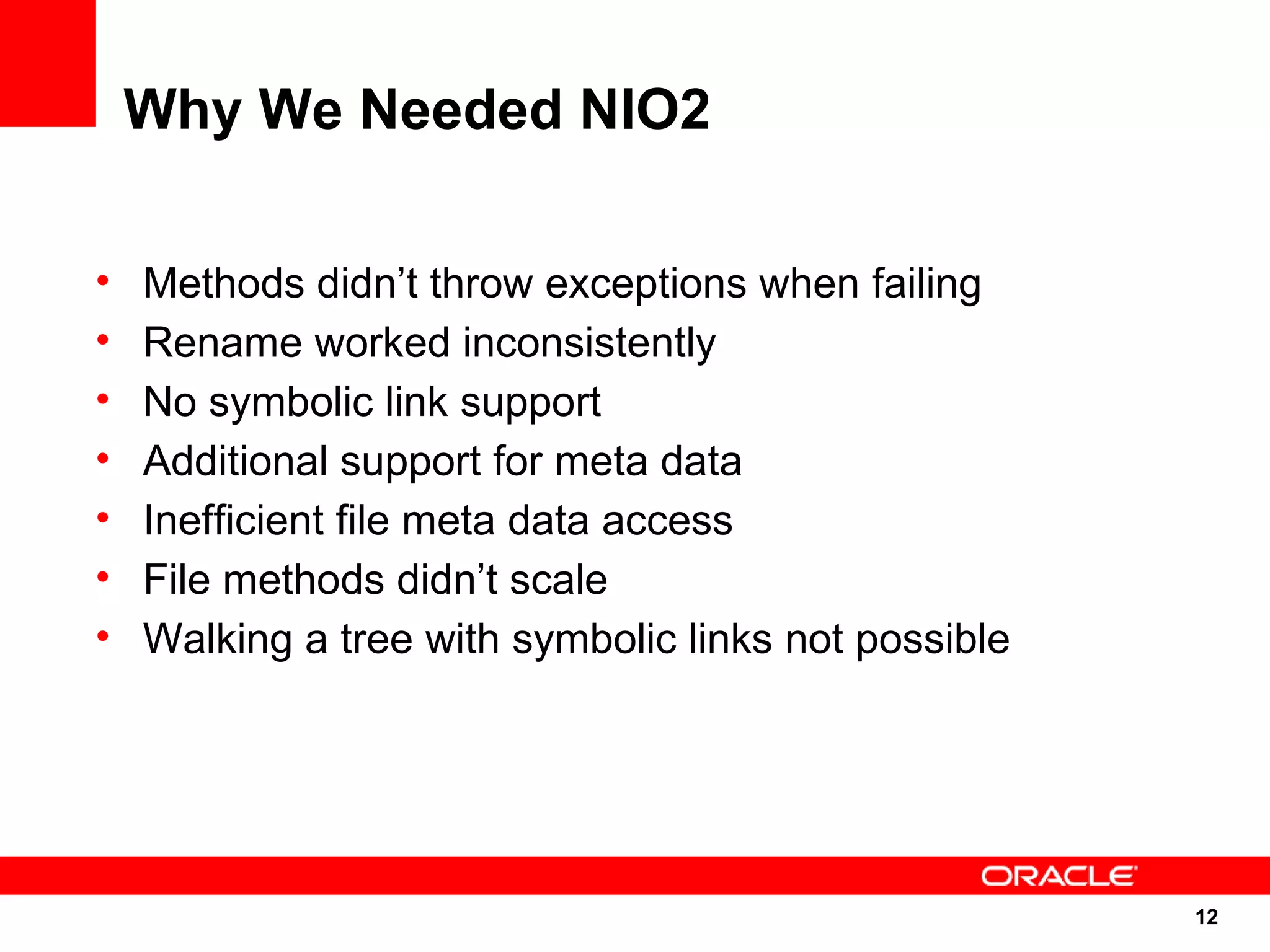 Why We Needed NIO2

•   Methods didn’t throw exceptions when failing
•   Rename worked inconsistently
•   No symbolic link support
•   Additional support for meta data
•   Inefficient file meta data access
•   File methods didn’t scale
•   Walking a tree with symbolic links not possible




                                                      12
                                                      12
 