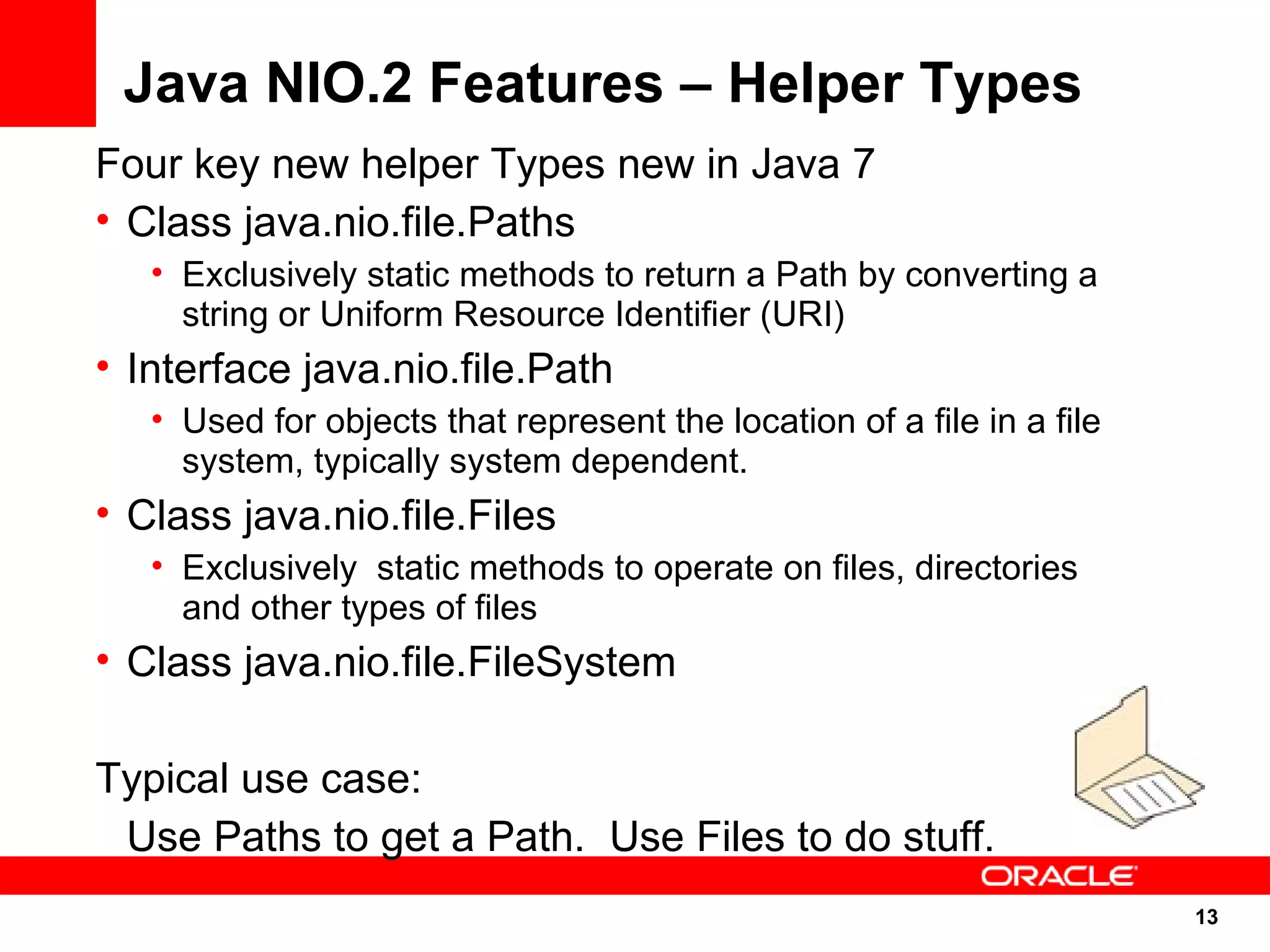 Java NIO.2 Features – Helper Types
Four key new helper Types new in Java 7
• Class java.nio.file.Paths
   • Exclusively static methods to return a Path by converting a
     string or Uniform Resource Identifier (URI)
• Interface java.nio.file.Path
   • Used for objects that represent the location of a file in a file
     system, typically system dependent.
• Class java.nio.file.Files
   • Exclusively static methods to operate on files, directories
     and other types of files
• Class java.nio.file.FileSystem

Typical use case:
 Use Paths to get a Path. Use Files to do stuff.
                                                                        13
                                                                        13
 
