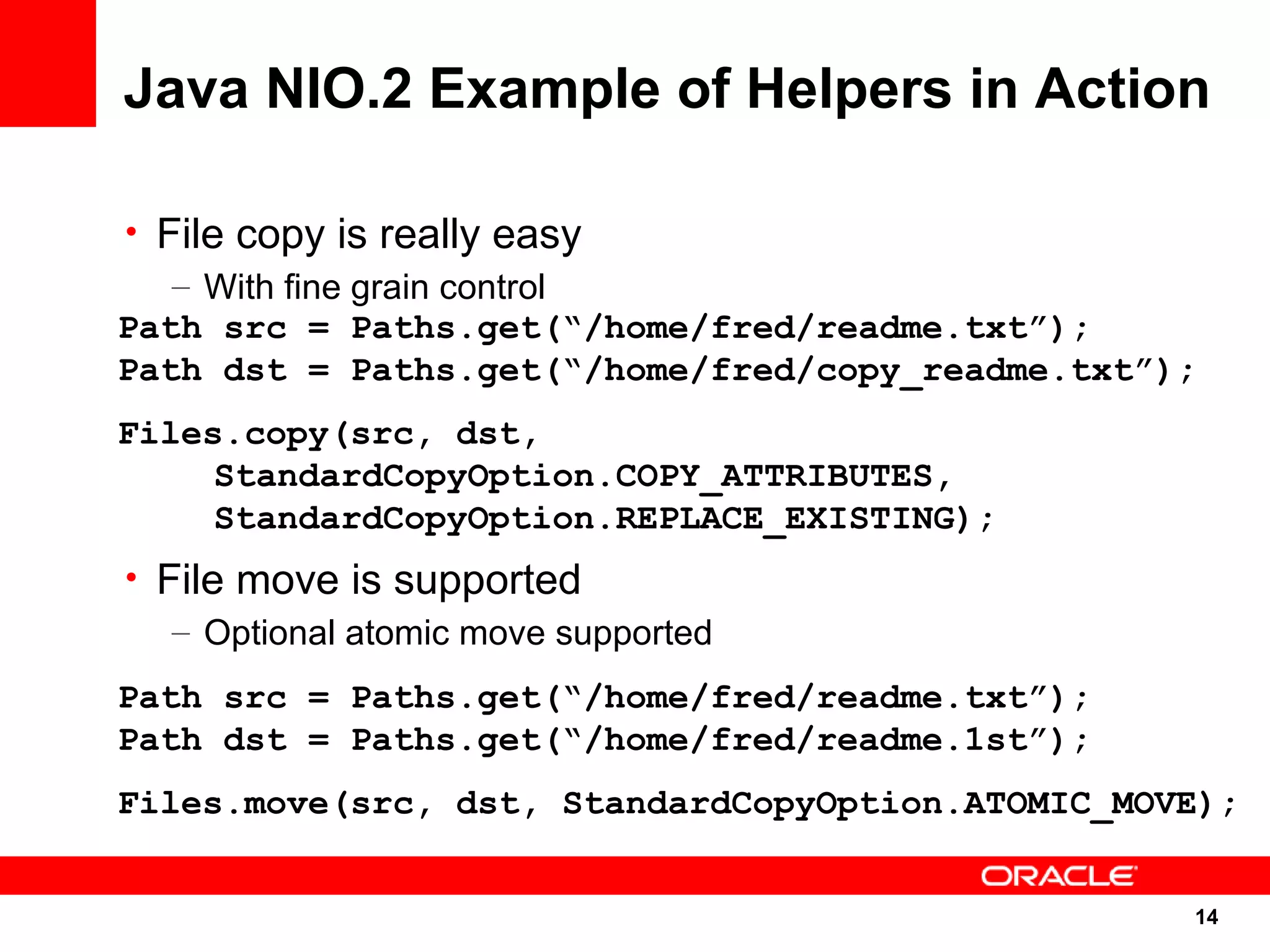 Java NIO.2 Example of Helpers in Action

• File copy is really easy
   – With fine grain control
Path src = Paths.get(“/home/fred/readme.txt”);
Path dst = Paths.get(“/home/fred/copy_readme.txt”);
Files.copy(src, dst,
     StandardCopyOption.COPY_ATTRIBUTES,
     StandardCopyOption.REPLACE_EXISTING);
• File move is supported
   – Optional atomic move supported
Path src = Paths.get(“/home/fred/readme.txt”);
Path dst = Paths.get(“/home/fred/readme.1st”);
Files.move(src, dst, StandardCopyOption.ATOMIC_MOVE);


                                                  14
                                                      14
 