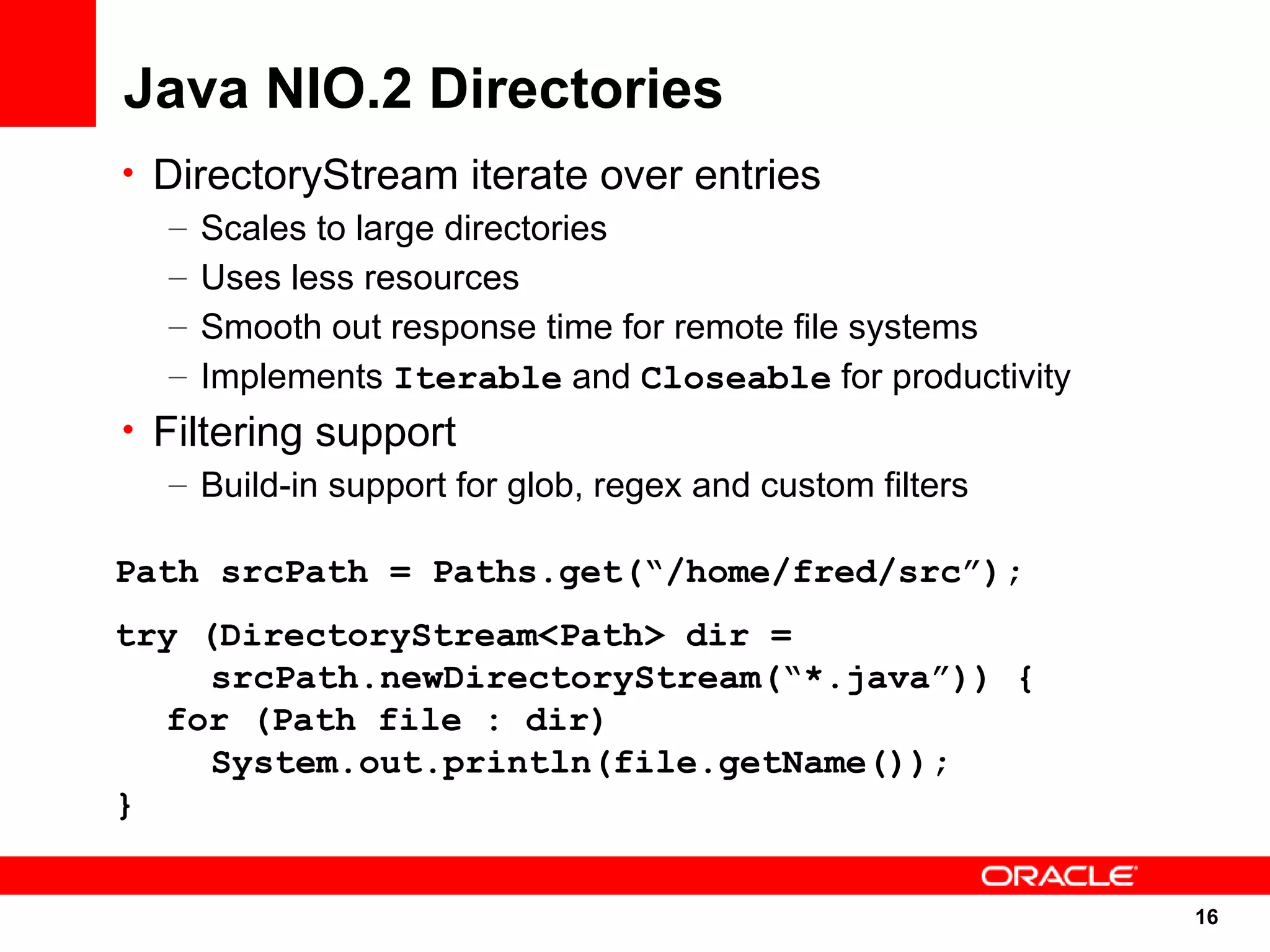 Java NIO.2 Directories
• DirectoryStream iterate over entries
   – Scales to large directories
   – Uses less resources
   – Smooth out response time for remote file systems
   – Implements Iterable and Closeable for productivity
• Filtering support
   – Build-in support for glob, regex and custom filters

Path srcPath = Paths.get(“/home/fred/src”);
try (DirectoryStream<Path> dir =
     srcPath.newDirectoryStream(“*.java”)) {
  for (Path file : dir)
     System.out.println(file.getName());
}


                                                           16
                                                           16
 